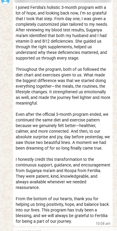 Vidhya's full testimonial message after the positive pregnancy test: "I joined Fertilia's holistic 3-month program with a lot of hope, and looking back now, I'm so grateful that I took that step. From day one, I was given a completely customized plan tailored to my needs. After reviewing my blood test results, Suganya ma'am identified that both my husband and I had vitamin D and B12 deficiencies. She guided us through the right supplements, helped us understand why these deficiencies mattered, and supported us through every stage. Throughout the program, both of us followed the diet chart and exercises given to us. What made the biggest difference was that we started doing everything together — the meals, the routines, the lifestyle changes. It strengthened us emotionally as well, and made the journey feel lighter and more meaningful. Even after the official 3-month program ended, we continued the same diet and exercise pattern because we genuinely felt better — healthier, calmer, and more connected. And then, to our absolute surprise and joy, day before yesterday, we saw those two beautiful lines. A moment we had been dreaming of for so long finally came true. I honestly credit this transformation to the continuous support, guidance, and encouragement from Suganya ma'am and Roopa from Fertilia. They were patient, kind, knowledgeable, and always available whenever we needed reassurance. From the bottom of our hearts, thank you for helping us bring positivity, hope, and balance back into our lives. This program has truly been a blessing, and we will always be grateful to Fertilia for being a part of our journey."