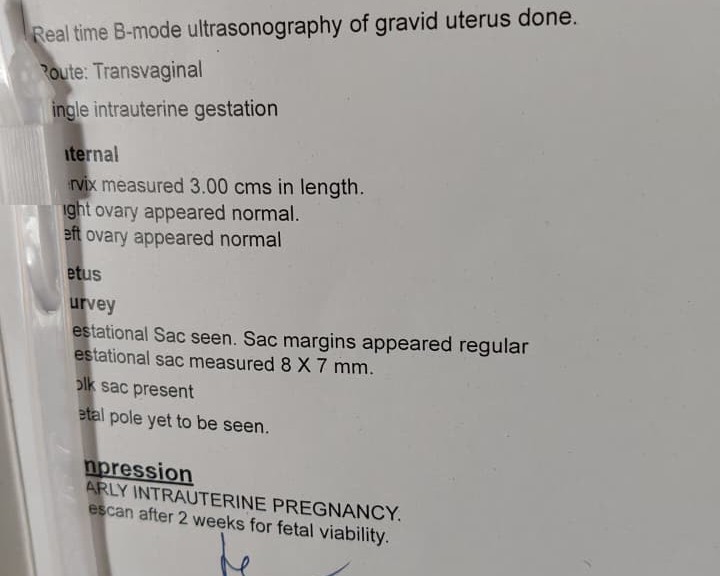 Early pregnancy ultrasound report: "Real time B-mode ultrasonography of gravid uterus done. Route: Transvaginal. Single intrauterine gestation. Cervix measured 3.00 cms in length. Right ovary appeared normal. Left ovary appeared normal. Gestational sac seen, sac margins appeared regular, gestational sac measured 8 X 7 mm. Yolk sac present. Fetal pole yet to be seen. Impression: Early intrauterine pregnancy. Rescan after 2 weeks for fetal viability."