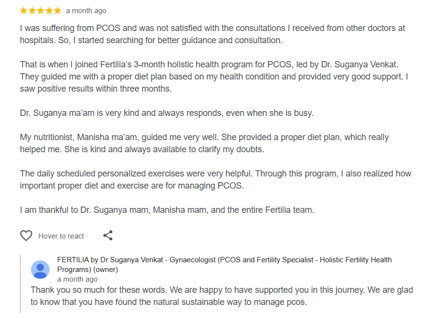 Sujatha's 5-star Google review: "I was suffering from PCOS and was not satisfied with the consultations I received from other doctors at hospitals. So I started searching for better guidance and consultation. That is when I joined Fertilia's 3-month holistic health program for PCOS, led by Dr. Suganya Venkat. They guided me with a proper diet plan based on my health condition and provided very good support. I saw positive results within three months. Dr. Suganya ma'am is very kind and always responds, even when she is busy. My nutritionist, Manisha ma'am, guided me very well."