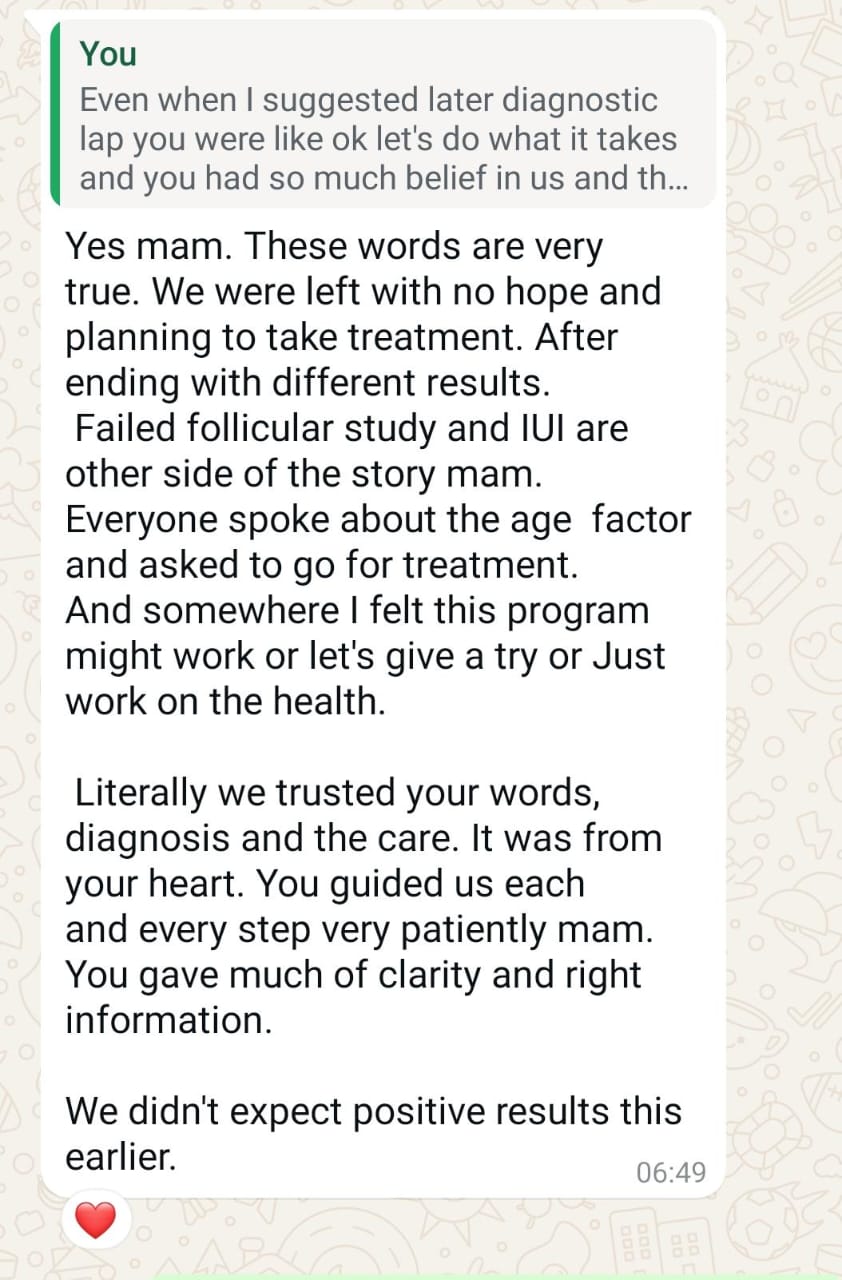 In that moment, what I wrote back: "We were left with no hope and planning to take treatment after ending with different results. Failed follicular study and IUI are other side of the story mam. Everyone spoke about the age factor and asked to go for treatment. And somewhere I felt this program might work... Literally we trusted your words, your diagnosis and the care. It was from your heart. You guided us each and every step very patiently mam."