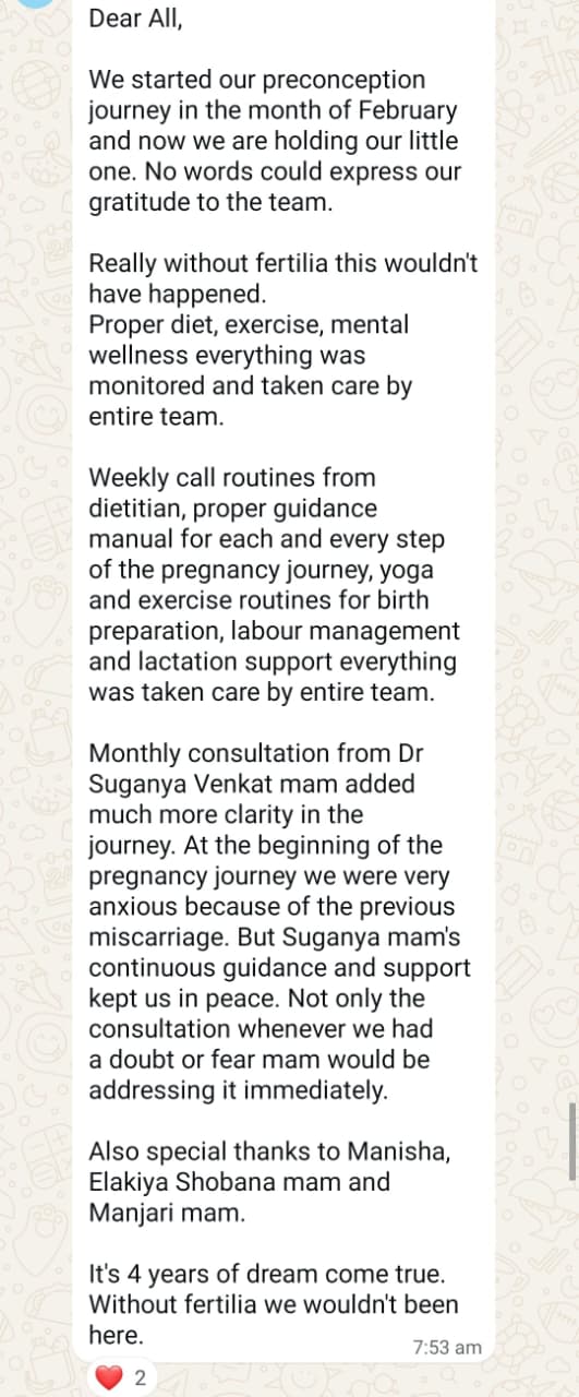 The full message I shared with the Fertilia team after delivery: "Dear All, We started our preconception journey in the month of February and now we are holding our little one. No words could express our gratitude to the team. Really without fertilia this wouldn't have happened. Proper diet, exercise, mental wellness everything was monitored and taken care by entire team. Weekly call routines from dietitian, proper guidance manual for each and every step of the pregnancy journey, yoga and exercise routines for birth preparation, labour management and lactation support — everything was taken care by entire team. Monthly consultation from Dr Suganya Venkat mam added much more clarity. At the beginning of the pregnancy journey we were very anxious because of the previous miscarriage. But Suganya mam's continuous guidance and support kept us in peace. Also special thanks to Manisha, Elakiya, Shobana mam and Manjari mam. It's 4 years of dream come true. Without fertilia we wouldn't been here."
